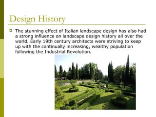 Design History
   The stunning effect of Italian landscape design has also had
    a strong influence on landscape design history all over the
    world. Early 19th century architects were striving to keep
    up with the continually increasing, wealthy population
    following the Industrial Revolution.
 