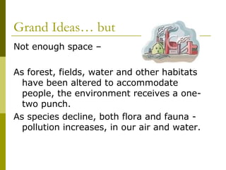 Grand Ideas… but
Not enough space –

As forest, fields, water and other habitats
  have been altered to accommodate
  people, the environment receives a one-
  two punch.
As species decline, both flora and fauna -
  pollution increases, in our air and water.
 