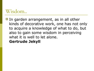Wisdom..
   In garden arrangement, as in all other
    kinds of decorative work, one has not only
    to acquire a knowledge of what to do, but
    also to gain some wisdom in perceiving
    what it is well to let alone.
    Gertrude Jekyll
 