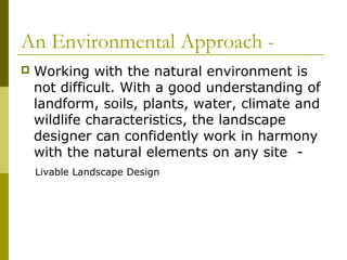 An Environmental Approach -
   Working with the natural environment is
    not difficult. With a good understanding of
    landform, soils, plants, water, climate and
    wildlife characteristics, the landscape
    designer can confidently work in harmony
    with the natural elements on any site -
    Livable Landscape Design
 