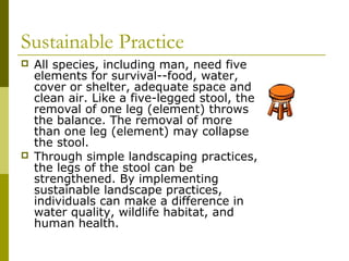 Sustainable Practice
   All species, including man, need five
    elements for survival--food, water,
    cover or shelter, adequate space and
    clean air. Like a five-legged stool, the
    removal of one leg (element) throws
    the balance. The removal of more
    than one leg (element) may collapse
    the stool.
   Through simple landscaping practices,
    the legs of the stool can be
    strengthened. By implementing
    sustainable landscape practices,
    individuals can make a difference in
    water quality, wildlife habitat, and
    human health.
 