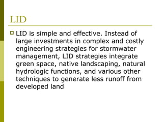 LID
   LID is simple and effective. Instead of
    large investments in complex and costly
    engineering strategies for stormwater
    management, LID strategies integrate
    green space, native landscaping, natural
    hydrologic functions, and various other
    techniques to generate less runoff from
    developed land
 