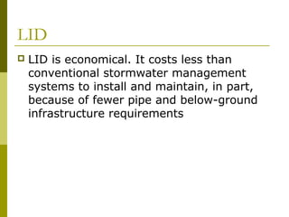 LID
   LID is economical. It costs less than
    conventional stormwater management
    systems to install and maintain, in part,
    because of fewer pipe and below-ground
    infrastructure requirements
 