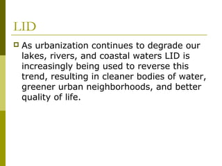 LID
   As urbanization continues to degrade our
    lakes, rivers, and coastal waters LID is
    increasingly being used to reverse this
    trend, resulting in cleaner bodies of water,
    greener urban neighborhoods, and better
    quality of life.
 