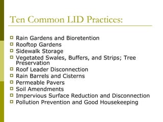 Ten Common LID Practices:
   Rain Gardens and Bioretention
   Rooftop Gardens
   Sidewalk Storage
   Vegetated Swales, Buffers, and Strips; Tree
    Preservation
   Roof Leader Disconnection
   Rain Barrels and Cisterns
   Permeable Pavers
   Soil Amendments
   Impervious Surface Reduction and Disconnection
   Pollution Prevention and Good Housekeeping
 