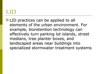 LID
   LID practices can be applied to all
    elements of the urban environment. For
    example, bioretention technology can
    effectively turn parking lot islands, street
    medians, tree planter boxes, and
    landscaped areas near buildings into
    specialized stormwater treatment systems
 