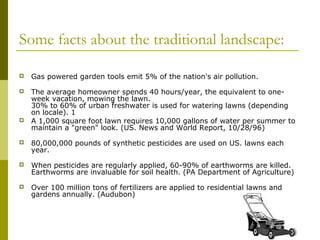 Some facts about the traditional landscape:

   Gas powered garden tools emit 5% of the nation's air pollution.
   The average homeowner spends 40 hours/year, the equivalent to one-
    week vacation, mowing the lawn.
    30% to 60% of urban freshwater is used for watering lawns (depending
    on locale). 1
   A 1,000 square foot lawn requires 10,000 gallons of water per summer to
    maintain a "green" look. (US. News and World Report, 10/28/96)
   80,000,000 pounds of synthetic pesticides are used on US. lawns each
    year.
   When pesticides are regularly applied, 60-90% of earthworms are killed.
    Earthworms are invaluable for soil health. (PA Department of Agriculture)
   Over 100 million tons of fertilizers are applied to residential lawns and
    gardens annually. (Audubon)
 