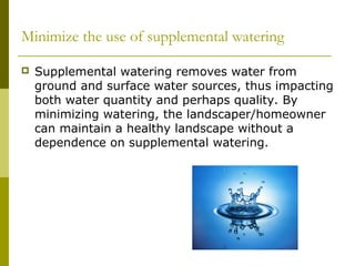 Minimize the use of supplemental watering

   Supplemental watering removes water from
    ground and surface water sources, thus impacting
    both water quantity and perhaps quality. By
    minimizing watering, the landscaper/homeowner
    can maintain a healthy landscape without a
    dependence on supplemental watering.
 