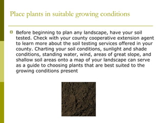 Place plants in suitable growing conditions

   Before beginning to plan any landscape, have your soil
    tested. Check with your county cooperative extension agent
    to learn more about the soil testing services offered in your
    county. Charting your soil conditions, sunlight and shade
    conditions, standing water, wind, areas of great slope, and
    shallow soil areas onto a map of your landscape can serve
    as a guide to choosing plants that are best suited to the
    growing conditions present
 