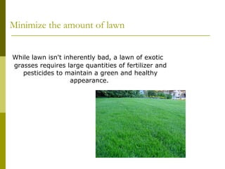 Minimize the amount of lawn


While lawn isn't inherently bad, a lawn of exotic
grasses requires large quantities of fertilizer and
   pesticides to maintain a green and healthy
                   appearance.
 
