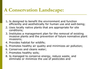 A Conservation Landscape:

1. Is designed to benefit the environment and function
   efficiently and aesthetically for human use and well-being;
2. Uses locally native plants that are appropriate for site
   conditions;
3. Institutes a management plan for the removal of existing
   invasive plants and the prevention of future nonnative plant
   invasions;
4. Provides habitat for wildlife;
5. Promotes healthy air quality and minimizes air pollution;
6. Conserves and cleans water;
7. Promotes healthy soils;
8. Is managed to conserve energy, reduce waste, and
   eliminate or minimize the use of pesticides and
 