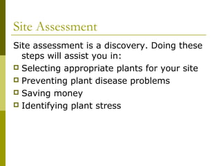 Site Assessment
Site assessment is a discovery. Doing these
  steps will assist you in:
 Selecting appropriate plants for your site
 Preventing plant disease problems
 Saving money
 Identifying plant stress
 