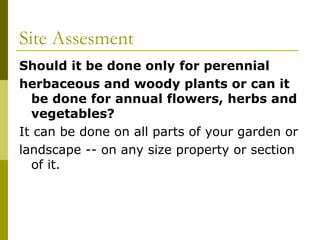 Site Assesment
Should it be done only for perennial
herbaceous and woody plants or can it
  be done for annual flowers, herbs and
  vegetables?
It can be done on all parts of your garden or
landscape -- on any size property or section
  of it.
 