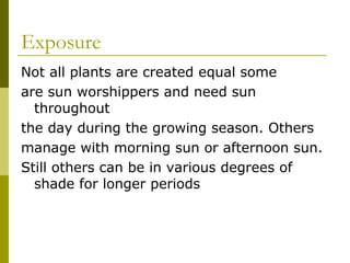 Exposure
Not all plants are created equal some
are sun worshippers and need sun
  throughout
the day during the growing season. Others
manage with morning sun or afternoon sun.
Still others can be in various degrees of
  shade for longer periods
 