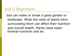 Soil is Important…
 Soil can make or break a good garden or
  landscape. What the roots of plants have
  surrounding them can affect their nutrition
  and overall health. Plants need water
 mineral nutrients and air.
 