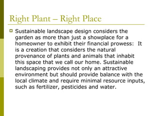 Right Plant – Right Place
   Sustainable landscape design considers the
    garden as more than just a showplace for a
    homeowner to exhibit their financial prowess: It
    is a creation that considers the natural
    provenance of plants and animals that inhabit
    this space that we call our home. Sustainable
    landscaping provides not only an attractive
    environment but should provide balance with the
    local climate and require minimal resource inputs,
    such as fertilizer, pesticides and water.
 