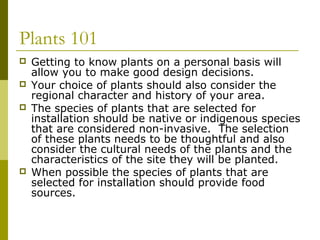Plants 101
   Getting to know plants on a personal basis will
    allow you to make good design decisions.
   Your choice of plants should also consider the
    regional character and history of your area.
   The species of plants that are selected for
    installation should be native or indigenous species
    that are considered non-invasive. The selection
    of these plants needs to be thoughtful and also
    consider the cultural needs of the plants and the
    characteristics of the site they will be planted.
   When possible the species of plants that are
    selected for installation should provide food
    sources.
 