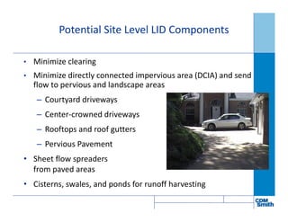 • Minimize clearing
• Minimize directly connected impervious area (DCIA) and send
flow to pervious and landscape areas
– Courtyard driveways
– Center-crowned driveways
– Rooftops and roof gutters
– Pervious Pavement
• Sheet flow spreaders
from paved areas
• Cisterns, swales, and ponds for runoff harvesting
Potential Site Level LID Components
 