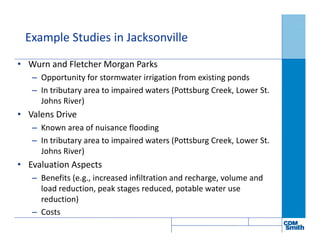 Example Studies in Jacksonville
• Wurn and Fletcher Morgan Parks
– Opportunity for stormwater irrigation from existing ponds
– In tributary area to impaired waters (Pottsburg Creek, Lower St.
Johns River)
• Valens Drive
– Known area of nuisance flooding
– In tributary area to impaired waters (Pottsburg Creek, Lower St.
Johns River)
• Evaluation Aspects
– Benefits (e.g., increased infiltration and recharge, volume and
load reduction, peak stages reduced, potable water use
reduction)
– Costs
 