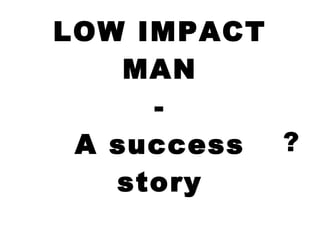 LOW IMPACT MAN - A success story ? 