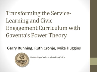 Transforming the Service-
Learning and Civic
Engagement Curriculum with
Gaventa’s Power Theory
Garry Running, Ruth Cronje, Mike Huggins
University of Wisconsin—Eau Claire
 