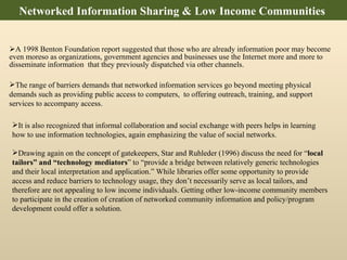 A 1998 Benton Foundation report suggested that those who are already information poor may become even moreso as organizations, government agencies and businesses use the Internet more and more to disseminate information  that they previously dispatched via other channels.  The range of barriers demands that networked information services go beyond meeting physical demands such as providing public access to computers,  to offering outreach, training, and support services to accompany access.  It is also recognized that informal collaboration and social exchange with peers helps in learning how to use information technologies, again emphasizing the value of social networks.  Drawing again on the concept of gatekeepers,  Star and Ruhleder (1996) discuss the need for “ local tailors” and “technology mediators ” to “provide a bridge between relatively generic technologies and their local interpretation and application.” While libraries offer some opportunity to provide access and reduce barriers to technology usage, they don’t necessarily serve as local tailors, and therefore are not appealing to low income individuals. Getting other low-income community members to participate in the creation of creation of networked community information and policy/program development could offer a solution.  Networked Information Sharing & Low Income Communities  
