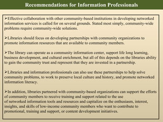 Recommendations for Information Professionals Effective collaboration with other community-based institutions in developing networked information services is called for on several grounds. Stated most simply, community-wide problems require community-wide solutions. Libraries should focus on developing partnerships with community organizations to promote information resources that are available to community members.  The library can operate as a community information center, support life long learning, business development, and cultural enrichment, but all of this depends on the libraries ability to gain the community trust and represent that they are invested in a partnership.  Libraries and information professionals can also use these partnerships to help solve community problems, to work to preserve local culture and history, and promote networked information literacy.  In addition, libraries partnered with community-based organizations can support the efforts of community members to receive training and support related to the use of networked information tools and resources and capitalize on the enthusiasm, interest, insights, and skills of low-income community members who want to contribute to promotional, training and support, or content development initiatives. 