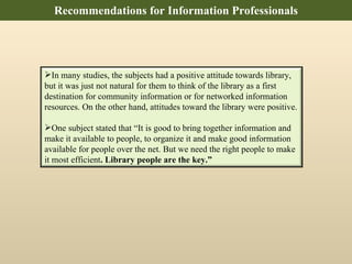 Recommendations for Information Professionals In many studies, the subjects had a positive attitude towards library, but it was just not natural for them to think of the library as a first destination for community information or for networked information resources. On the other hand, attitudes toward the library were positive.  One subject stated that “It is good to bring together information and make it available to people, to organize it and make good information available for people over the net. But we need the right people to make it most efficient . Library people are the key.” 