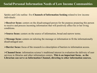 Spinks and Cole outline  five  Channels of Information Seeking  related to low income individuals:  Receiver focus:  centers on the disadvantaged person for the purpose preparing this person to receive and process incoming information that will positively affect his or her living conditions.  Source focus:  centers on the source of information, broad and narrow terms. Message focus:  centers on tailoring the message or information to fit the informationally disadvantaged user. Barrier focus:  focus of the research is a description of barriers to information access.  Channel focus : information science’s traditional interest in evaluation the delivery of user services in libraries and other information centers.  This is an important focus,  as the Librarian can serve as Information Channel, directing to other information sources.  Social/Personal Information Needs of Low Income Communities  