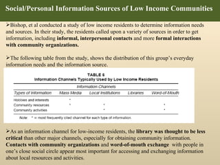 Social/Personal Information Sources of Low Income Communities  Bishop, et al conducted a study of low income residents to determine information needs and sources. In their study, the residents called upon a variety of sources in order to get information, including  informal, interpersonal contacts  and more  formal interactions with community organizations.  The following table from the study, shows the distribution of this group’s everyday information needs and the information source .  As an information channel for low-income residents, the  library was thought to be less critical  than other major channels, especially for obtaining community information.  Contacts with community organizations  and  word-of-mouth exchange  with people in one’s close social circle appear most important for accessing and exchanging information about local resources and activities. 