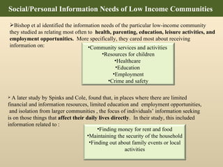 Bishop et al identified the information needs of the particular low-income community they studied as relating most often to  health, parenting, education, leisure activities, and employment opportunities.   More specifically, they cared most about receiving information on: Social/Personal Information Needs of Low Income Communities  A later study by Spinks and Cole, found that, in places where there are limited financial and information  resources, limited education and  employment opportunities,  and isolation from larger communities ,  the focus of individuals’ information seeking is on those things that  affect their daily lives directly .  In their study, this included information related to :  Community services and activities  Resources for children Healthcare  Education  Employment Crime and safety Finding money for rent and food Maintaining the security of the household Finding out about family events or local activities 