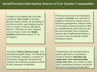 Social/Personal Information Sources of Low Income Communities  Subjects in the Spinks and Cole study considered “ news events ” to be those directly related to family life and children’s activities at school, again emphasizing the role of “context” in human information behavior. Therefore, the most important sources of news events were  family members  (followed by school, TV, & newspaper).  The most used sources for information on matters of  security  were networks of neighbors, followed by security services and housing management. Subjects notion of crime threats focused primarily on their own neighborhoods and not beyond, and thus those that didn’t have information related to their neighborhoods (family or city police) were not deemed valuable information sources.  Significantly, the individuals did not perceive that access to information resources related to  education and employment  that could potentially change their lives,  was a reality for them.  Many wanted those resources, but did not know how to go about accessing them. In terms of  library/Internet usage  , one-third had used public library. Two-thirds did not use libraries, computers, or internet for information, though they did identify the computer lab and literacy program available in their community as important.  