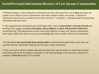 Social/Personal Information Barriers of Low Income Communities  If individuals  have previously been unsuccessful  at obtaining information they need, they may conclude that the information channels are not open to their community. This can result in only the highly educated and elite (who may have been in mind when systems were being built in the first place), being able to take full advantage of the resources, and serve to continue to  lock out  people of low income.  Elfreda Chatman, in her research on information poverty, discussed the level of  trust  necessary for people to be willing to receive information from those outside of their own group.  A distrust of information from sources considered to be in the service of   “outsiders,” can keep people from pursuing information that they need.  She suggested that information poor individuals often want to  conceal their real state of need  and therefore may engage in  secrecy, deception, risk avoidance or other self protective behaviors  toward that end. This phenomenon can be seen in the behavior of many low income communities.  Such tactics effectively limit access to any knowledge that exists outside of their lived experience. 