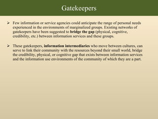 Few information or service agencies could anticipate the range of personal needs experienced in the environments of marginalized groups. Existing networks of gatekeepers have been suggested to  bridge the gap  (physical, cognitive, credibility, etc.) between information services and these groups.  These gatekeepers,  information intermediaries  who move between cultures, can serve to link their community with the resources beyond their small world, bridge the credibility, physical, or cognitive gap that exists between information services and the information use environments of the community of which they are a part.  Gatekeepers 