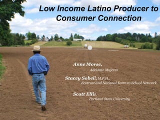 Low Income Latino Producer to
   Consumer Connection




         Anne Morse,
                  Adelante Mujeres

      Stacey Sobell, M.P.H.,
             Ecotrust and National Farm to School Network


         Scott Ellis,
                 Portland State University
 