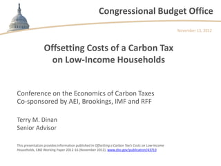 Congressional Budget Office
                                                                                                    November 13, 2012



                 Offsetting Costs of a Carbon Tax
                   on Low-Income Households


Conference on the Economics of Carbon Taxes
Co-sponsored by AEI, Brookings, IMF and RFF

Terry M. Dinan
Senior Advisor

This presentation provides information published in Offsetting a Carbon Tax’s Costs on Low-Income
Households, CBO Working Paper 2012-16 (November 2012), www.cbo.gov/publication/43713
 