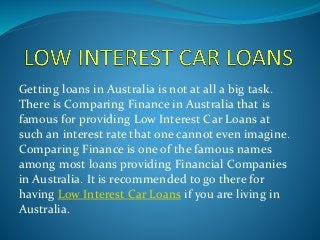Getting loans in Australia is not at all a big task.
There is Comparing Finance in Australia that is
famous for providing Low Interest Car Loans at
such an interest rate that one cannot even imagine.
Comparing Finance is one of the famous names
among most loans providing Financial Companies
in Australia. It is recommended to go there for
having Low Interest Car Loans if you are living in
Australia.
 