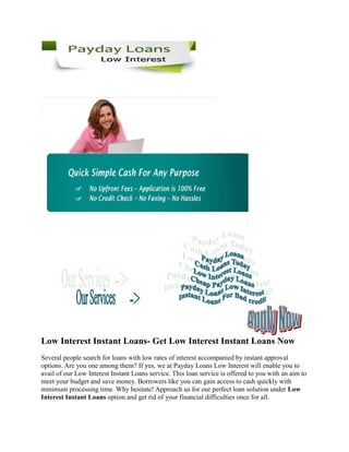 Low Interest Instant Loans- Get Low Interest Instant Loans Now
Several people search for loans with low rates of interest accompanied by instant approval
options. Are you one among them? If yes, we at Payday Loans Low Interest will enable you to
avail of our Low Interest Instant Loans service. This loan service is offered to you with an aim to
meet your budget and save money. Borrowers like you can gain access to cash quickly with
minimum processing time. Why hesitate! Approach us for our perfect loan solution under Low
Interest Instant Loans option and get rid of your financial difficulties once for all.
 