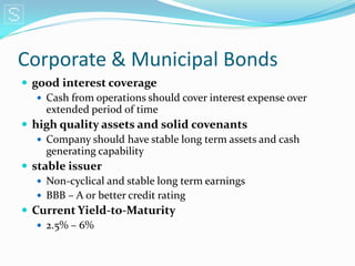 Corporate & Municipal Bonds
 good interest coverage
    Cash from operations should cover interest expense over
     extended period of time
 high quality assets and solid covenants
    Company should have stable long term assets and cash
     generating capability
 stable issuer
    Non-cyclical and stable long term earnings
    BBB – A or better credit rating
 Current Yield-to-Maturity
    2.5% – 6%
 