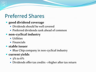 Preferred Shares
 good dividend coverage
    Dividends should be well covered
    Preferred dividends rank ahead of common
 non-cyclical industry
    Utilities
    Financials
 stable issuer
    Blue Chip company in non-cyclical industry
 current yields
    3% to 6%
    Dividends offer tax credits ->higher after tax return
 