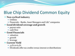 Blue Chip Dividend Common Equity
 Non-cyclical industry
    Utilities
    Financials - Banks, Asset Managers and Life* companies
 Good dividend coverage and growth
    payout ratio
    cash flow
 Good Financials
    valuation
    growth
    leverage
 Current Yield
    3.5% to 6.5%
    Dividends offer tax credits versus interest or distributions
 