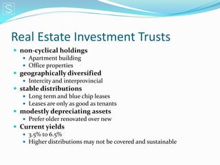 Real Estate Investment Trusts
 non-cyclical holdings
    Apartment building
    Office properties
 geographically diversified
    Intercity and interprovincial
 stable distributions
    Long term and blue chip leases
    Leases are only as good as tenants
 modestly depreciating assets
    Prefer older renovated over new
 Current yields
    3.5% to 6.5%
    Higher distributions may not be covered and sustainable
 