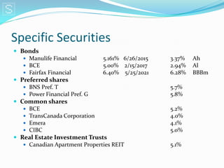 Specific Securities
 Bonds
    Manulife Financial        5.161% 6/26/2015   3.37%   Ah
    BCE                       5.00% 2/15/2017    2.94%   Al
    Fairfax Financial         6.40% 5/25/2021    6.28%   BBBm
 Preferred shares
    BNS Pref. T                                  5.7%
    Power Financial Pref. G                      5.8%
 Common shares
    BCE                                          5.2%
    TransCanada Corporation                      4.0%
    Emera                                        4.1%
    CIBC                                         5.0%
 Real Estate Investment Trusts
    Canadian Apartment Properties REIT           5.1%
 