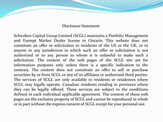 Disclosure Statement

Schwaben Capital Group Limited (SCGL) maintains a Portfolio Management
and Exempt Market Dealer license in Ontario. This website does not
constitute an offer or solicitation to residents of the US or the UK, or to
anyone in any jurisdiction in which such an offer or solicitation is not
authorized or to any person to whom it is unlawful to make such a
solicitation. The content of the web pages of the SCGL site are for
information purposes only unless there is a specific indication to the
contrary. The content does not constitute an offer to sell or purchase
securities by or from SCGL or any of its affiliates or authorised third parties.
The services of SCGL are only available to residents or residences where
SCGL may legally operate. Canadian residents residing in provinces where
they can be legally offered. These services are subject to the conditions
defined in each individual applicable agreement. The content of these web
pages are the exclusive property of SCGL and cannot be reproduced in whole
or in part without the express consent of SCGL except for your personal use.
 