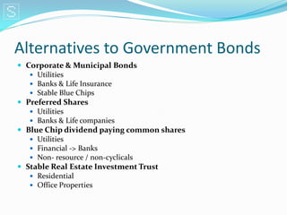 Alternatives to Government Bonds
 Corporate & Municipal Bonds
    Utilities
    Banks & Life Insurance
    Stable Blue Chips
 Preferred Shares
    Utilities
    Banks & Life companies
 Blue Chip dividend paying common shares
    Utilities
    Financial -> Banks
    Non- resource / non-cyclicals
 Stable Real Estate Investment Trust
    Residential
    Office Properties
 