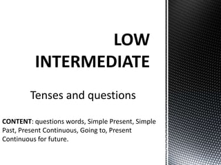 LOW
          INTERMEDIATE
        Tenses and questions

CONTENT: questions words, Simple Present, Simple
Past, Present Continuous, Going to, Present
Continuous for future.
 