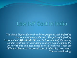 The single biggest factor that drives people to seek infertility
treatment abroad is the cost. The price of infertility
treatments at Affordable IVF can be less than half the cost of
similar treatment in your home country, even including the
price of flights and accommodation in total cost. There are
different phases to the overall cost of infertility treatments.
These are following;
 