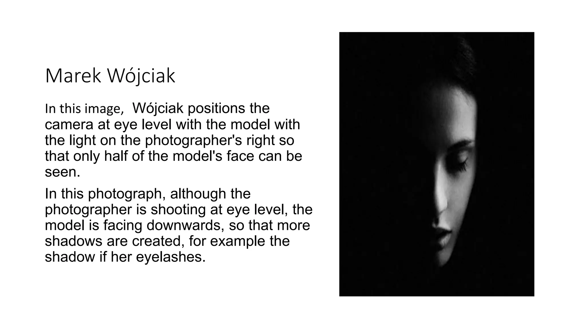 Marek Wójciak
In this image, Wójciak positions the
camera at eye level with the model with
the light on the photographer's right so
that only half of the model's face can be
seen.
In this photograph, although the
photographer is shooting at eye level, the
model is facing downwards, so that more
shadows are created, for example the
shadow if her eyelashes.
 