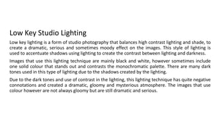 Low Key Studio Lighting
Low key lighting is a form of studio photography that balances high contrast lighting and shade, to
create a dramatic, serious and sometimes moody effect on the images. This style of lighting is
used to accentuate shadows using lighting to create the contrast between lighting and darkness.
Images that use this lighting technique are mainly black and white, however sometimes include
one solid colour that stands out and contrasts the monochromatic palette. There are many dark
tones used in this type of lighting due to the shadows created by the lighting.
Due to the dark tones and use of contrast in the lighting, this lighting technique has quite negative
connotations and created a dramatic, gloomy and mysterious atmosphere. The images that use
colour however are not always gloomy but are still dramatic and serious.
 