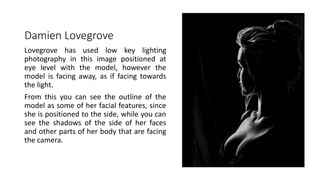 Damien Lovegrove
Lovegrove has used low key lighting
photography in this image positioned at
eye level with the model, however the
model is facing away, as if facing towards
the light.
From this you can see the outline of the
model as some of her facial features, since
she is positioned to the side, while you can
see the shadows of the side of her faces
and other parts of her body that are facing
the camera.
 